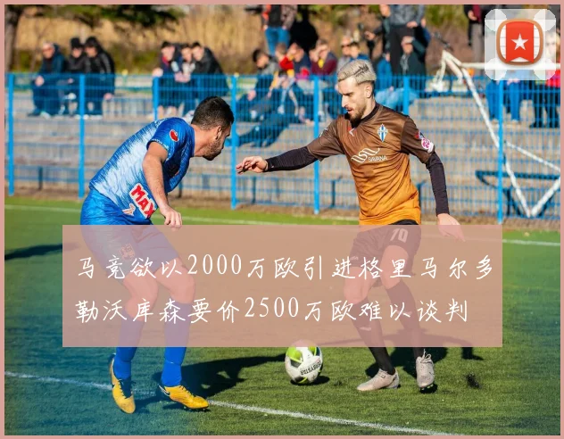 马竞欲以2000万欧引进格里马尔多勒沃库森要价2500万欧难以谈判