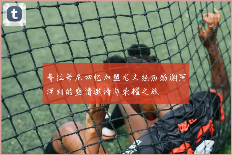 普拉蒂尼回忆加盟尤文经历感谢阿涅利的盛情邀请与荣耀之旅
