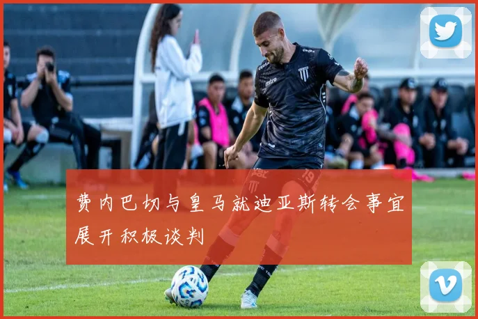 费内巴切与皇马就迪亚斯转会事宜展开积极谈判