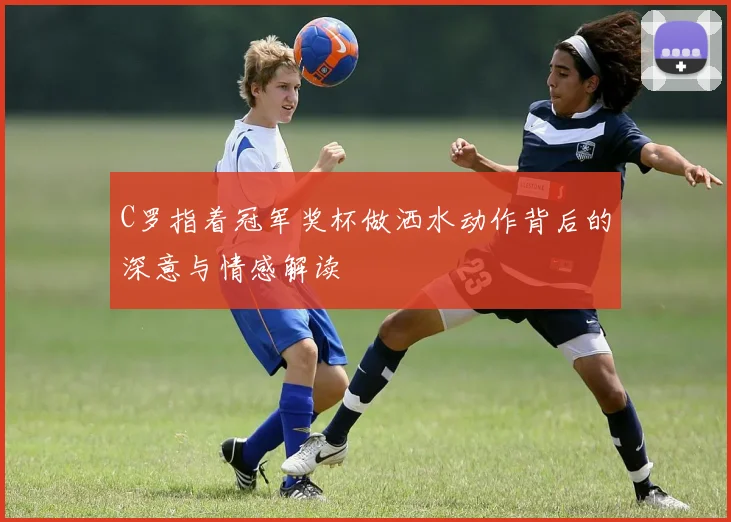 C罗指着冠军奖杯做洒水动作背后的深意与情感解读