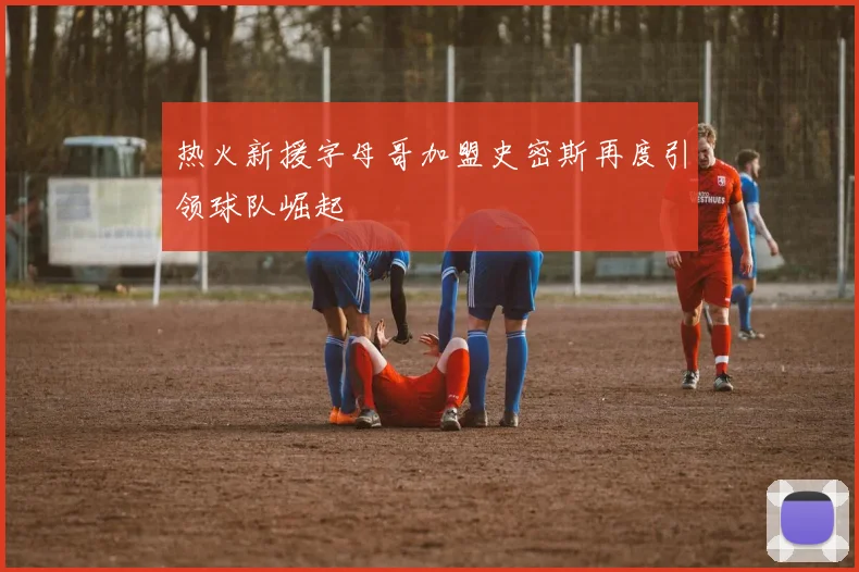 热火新援字母哥加盟史密斯再度引领球队崛起