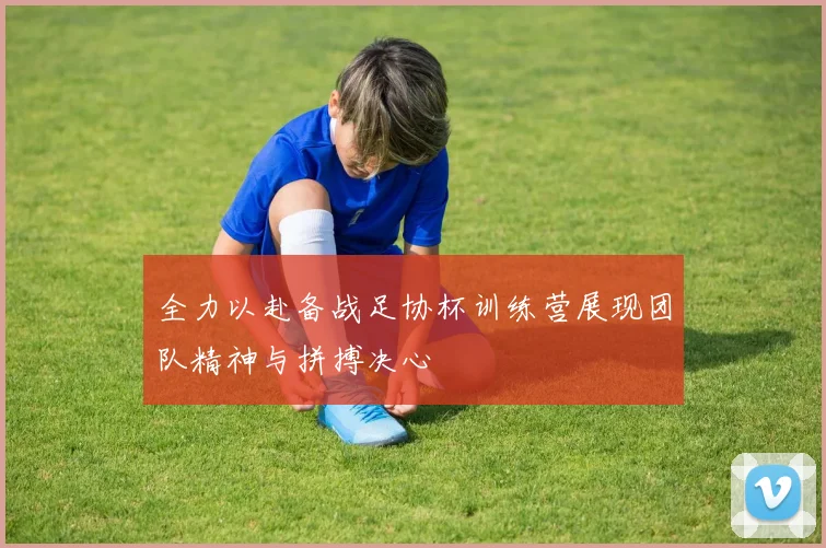 全力以赴备战足协杯训练营展现团队精神与拼搏决心