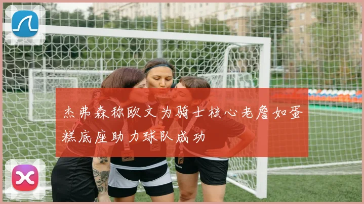杰弗森称欧文为骑士核心老詹如蛋糕底座助力球队成功