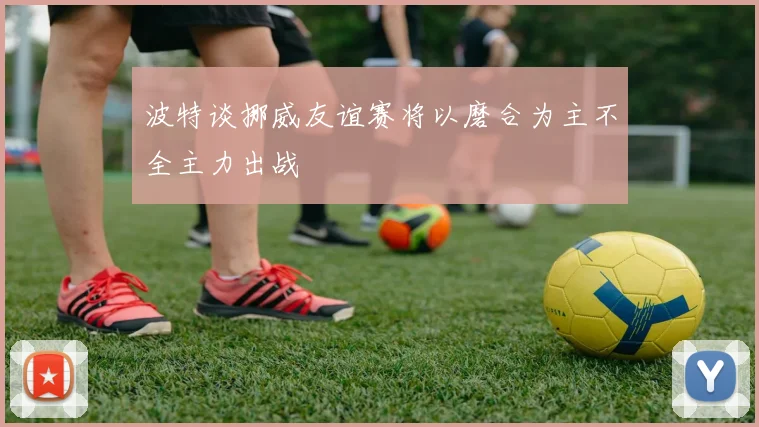 波特谈挪威友谊赛将以磨合为主不全主力出战