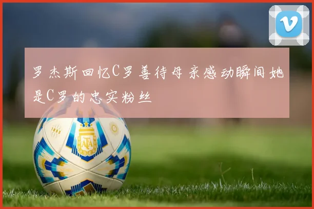 罗杰斯回忆C罗善待母亲感动瞬间她是C罗的忠实粉丝