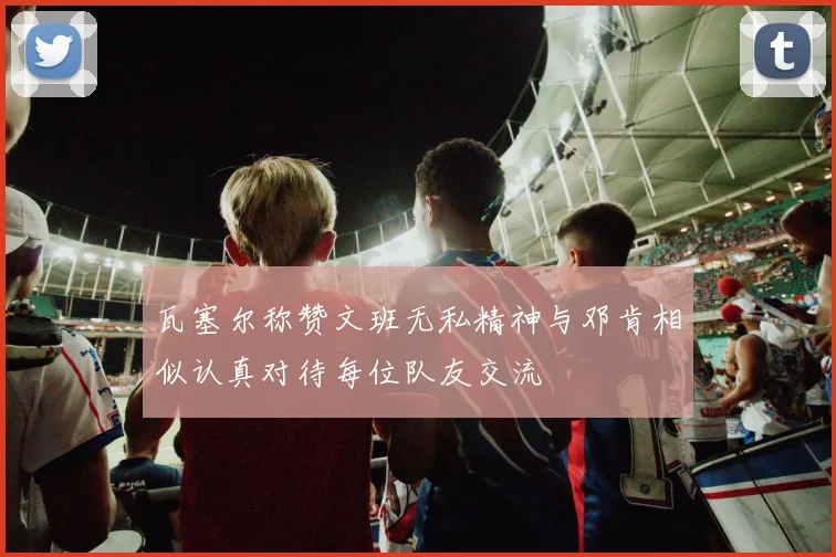瓦塞尔称赞文班无私精神与邓肯相似认真对待每位队友交流