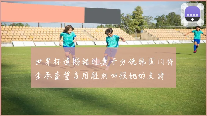 世界杯遗憾错过妻子分娩韩国门将金承奎誓言用胜利回报她的支持