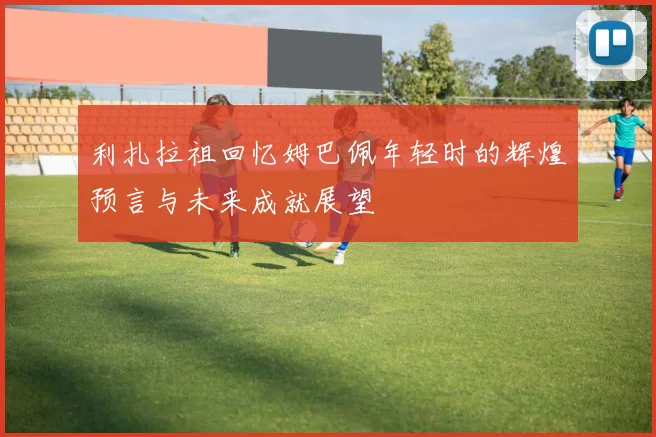 利扎拉祖回忆姆巴佩年轻时的辉煌预言与未来成就展望