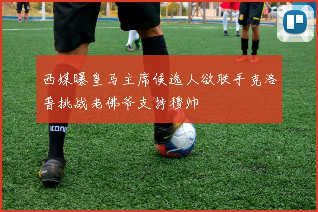 西媒曝皇马主席候选人欲联手克洛普挑战老佛爷支持穆帅