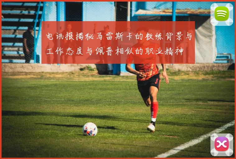 电讯报揭秘马雷斯卡的教练背景与工作态度与佩普相似的职业精神
