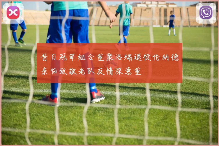 昔日冠军组合重聚洛瑞退役伦纳德亲临致敬老队友情深意重