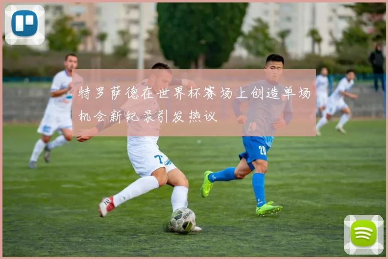 特罗萨德在世界杯赛场上创造单场机会新纪录引发热议
