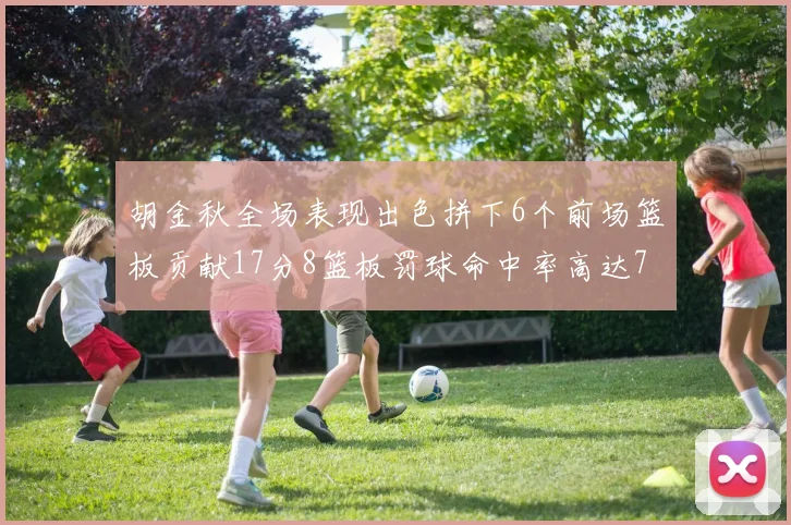 胡金秋全场表现出色拼下6个前场篮板贡献17分8篮板罚球命中率高达75