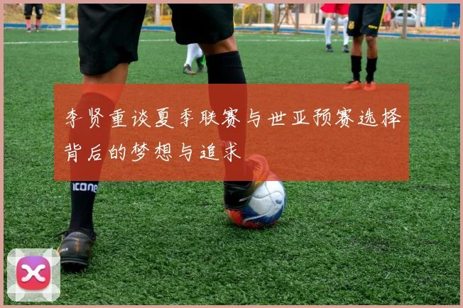 李贤重谈夏季联赛与世亚预赛选择背后的梦想与追求