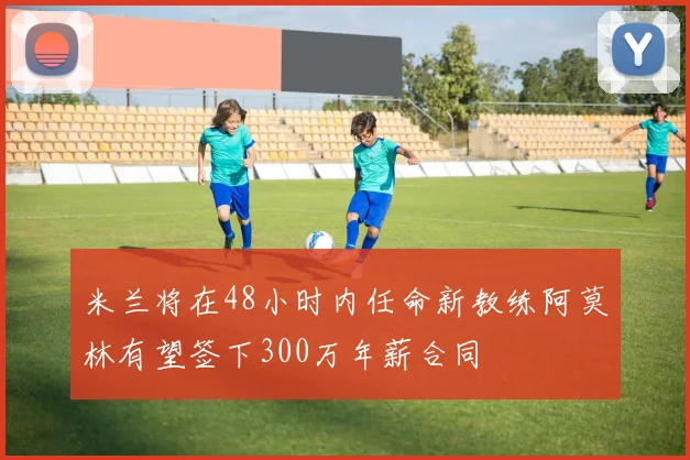 米兰将在48小时内任命新教练阿莫林有望签下300万年薪合同