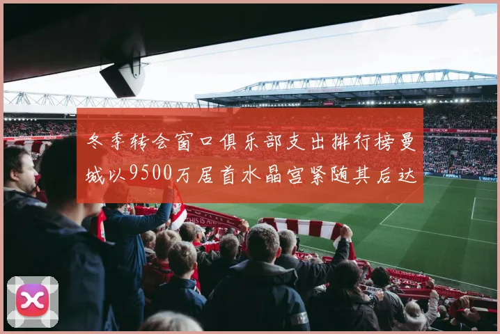 冬季转会窗口俱乐部支出排行榜曼城以9500万居首水晶宫紧随其后达8970万