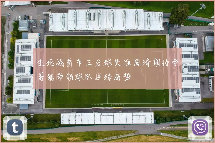 生死战首节三分球失准周琦期待登哥能带领球队逆转局势