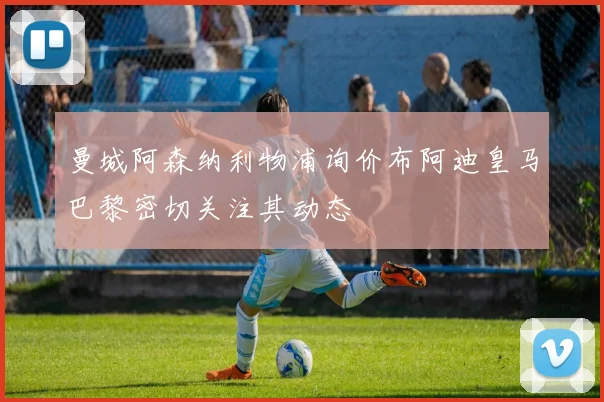曼城阿森纳利物浦询价布阿迪皇马巴黎密切关注其动态