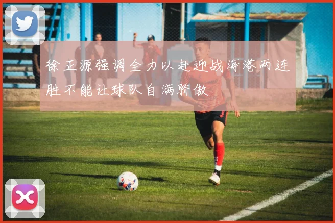徐正源强调全力以赴迎战海港两连胜不能让球队自满骄傲